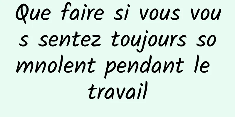 Que faire si vous vous sentez toujours somnolent pendant le travail