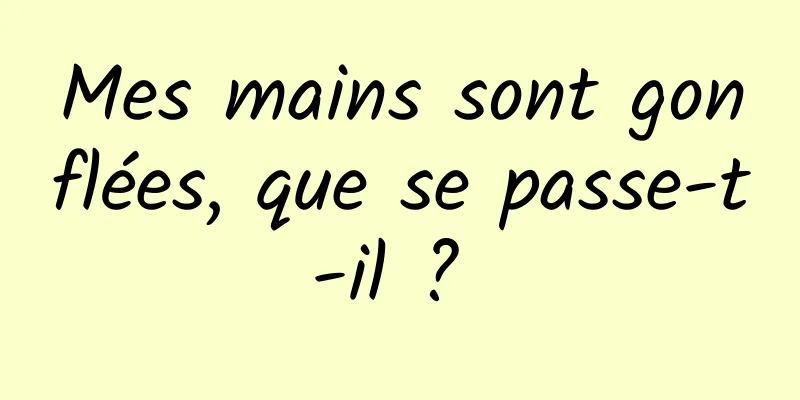 Mes mains sont gonflées, que se passe-t-il ? 