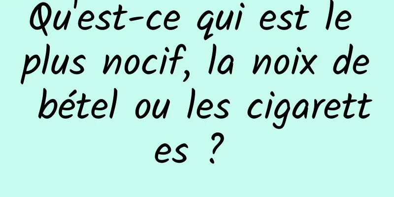 Qu'est-ce qui est le plus nocif, la noix de bétel ou les cigarettes ? 