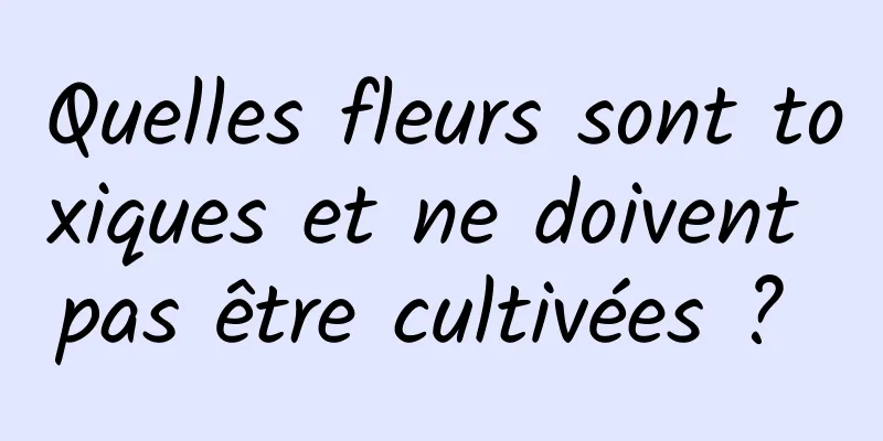 Quelles fleurs sont toxiques et ne doivent pas être cultivées ? 