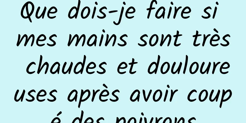 Que dois-je faire si mes mains sont très chaudes et douloureuses après avoir coupé des poivrons