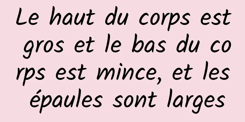 Le haut du corps est gros et le bas du corps est mince, et les épaules sont larges