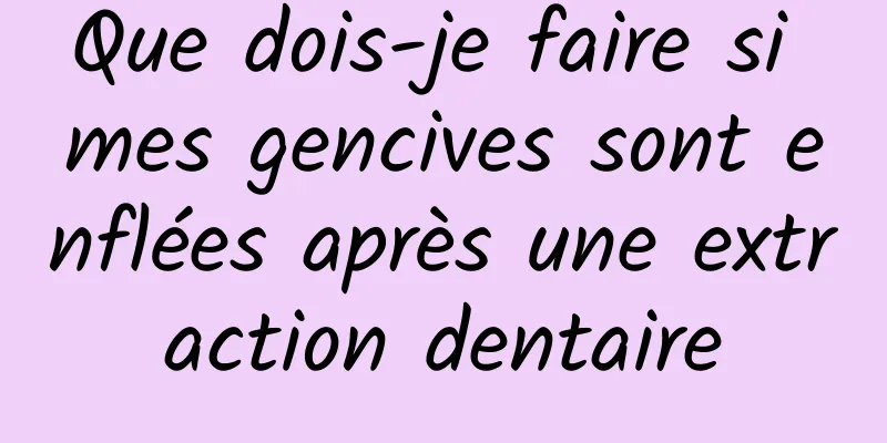 Que dois-je faire si mes gencives sont enflées après une extraction dentaire