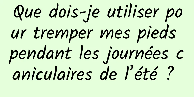 Que dois-je utiliser pour tremper mes pieds pendant les journées caniculaires de l’été ? 