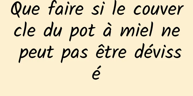 Que faire si le couvercle du pot à miel ne peut pas être dévissé