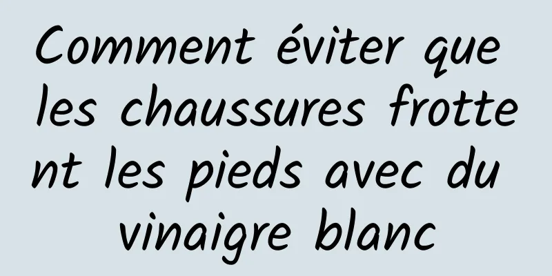 Comment éviter que les chaussures frottent les pieds avec du vinaigre blanc