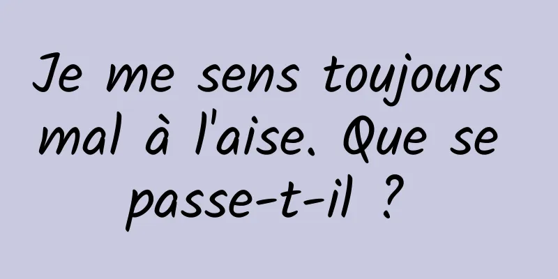 Je me sens toujours mal à l'aise. Que se passe-t-il ? 