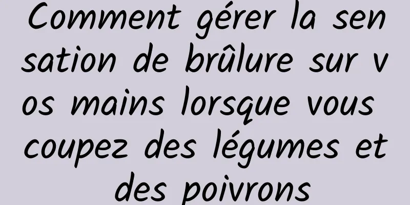 Comment gérer la sensation de brûlure sur vos mains lorsque vous coupez des légumes et des poivrons