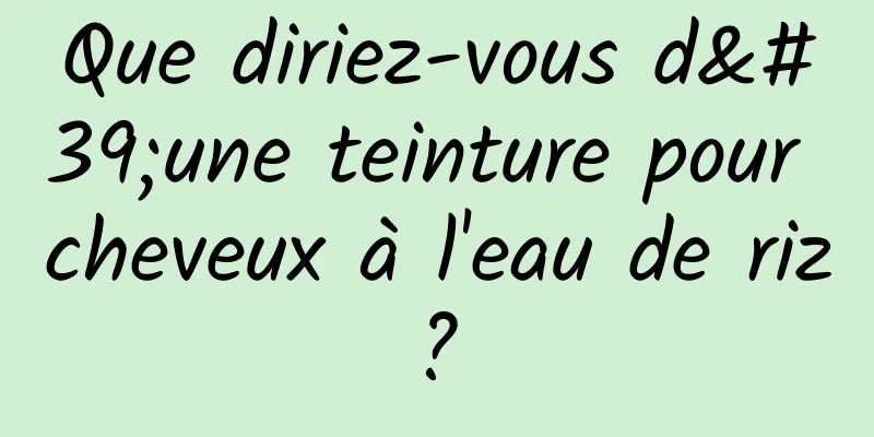 Que diriez-vous d'une teinture pour cheveux à l'eau de riz ? 