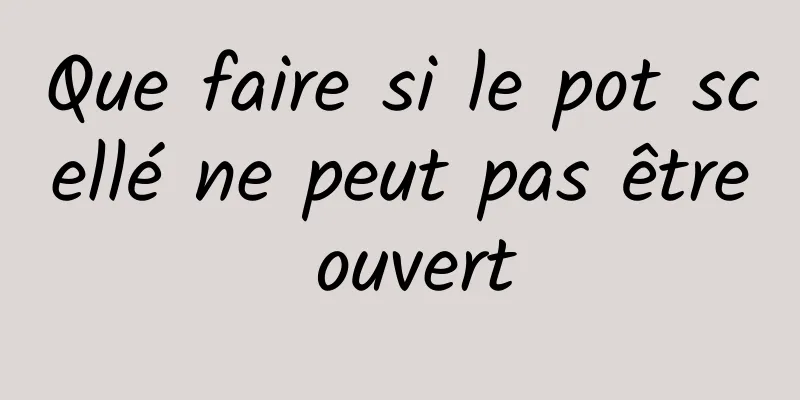 Que faire si le pot scellé ne peut pas être ouvert