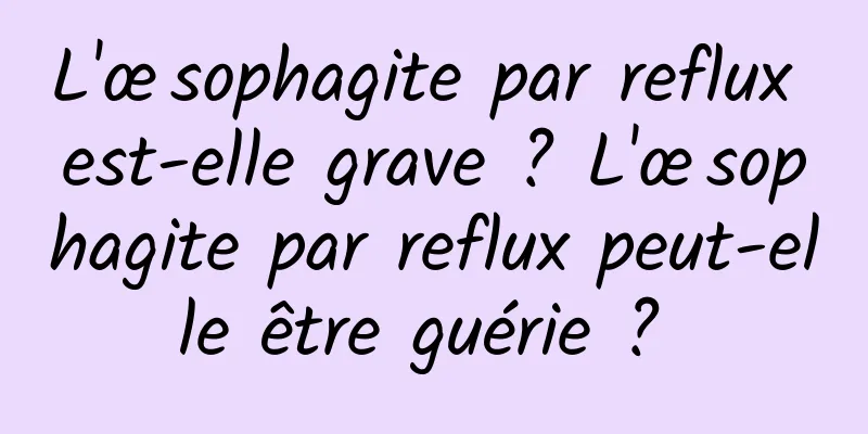 L'œsophagite par reflux est-elle grave ? L'œsophagite par reflux peut-elle être guérie ? 