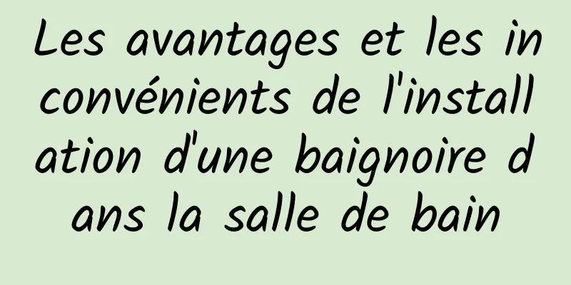 Les avantages et les inconvénients de l'installation d'une baignoire dans la salle de bain