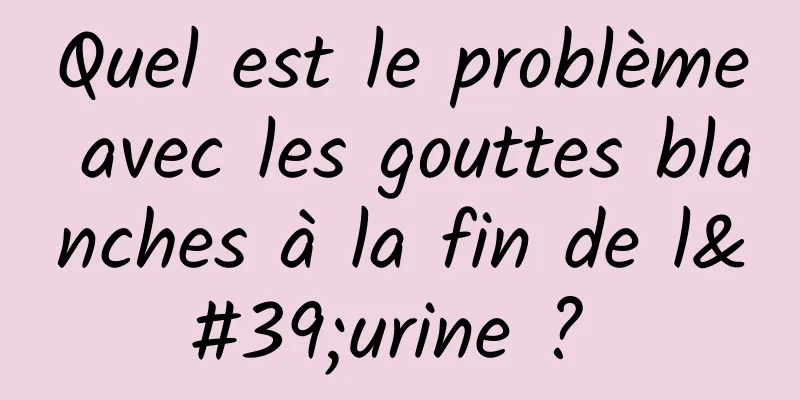 Quel est le problème avec les gouttes blanches à la fin de l'urine ? 