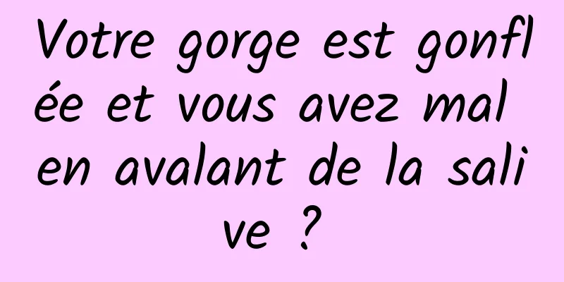 Votre gorge est gonflée et vous avez mal en avalant de la salive ? 