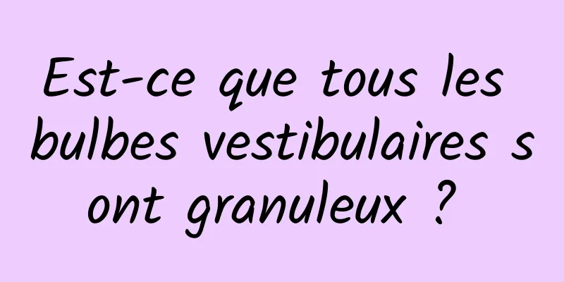 Est-ce que tous les bulbes vestibulaires sont granuleux ? 