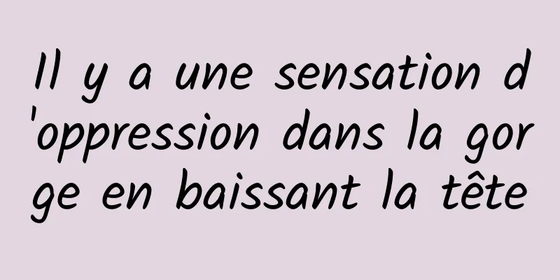 Il y a une sensation d'oppression dans la gorge en baissant la tête