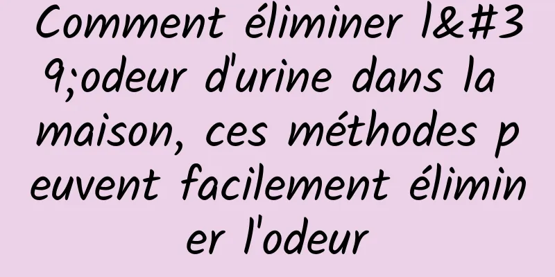 Comment éliminer l'odeur d'urine dans la maison, ces méthodes peuvent facilement éliminer l'odeur