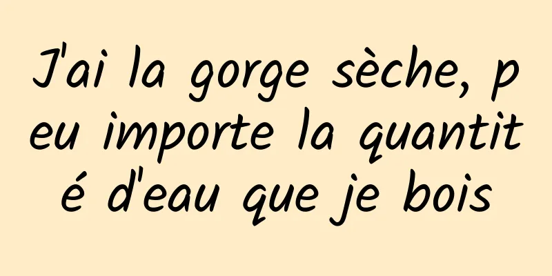 J'ai la gorge sèche, peu importe la quantité d'eau que je bois