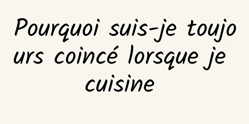 Pourquoi suis-je toujours coincé lorsque je cuisine 