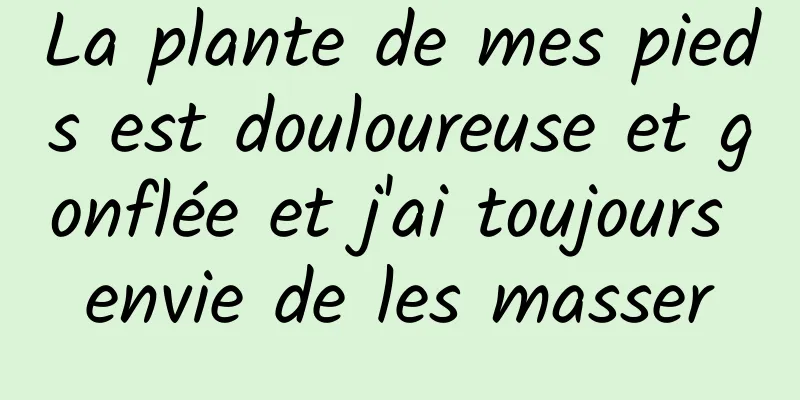 La plante de mes pieds est douloureuse et gonflée et j'ai toujours envie de les masser