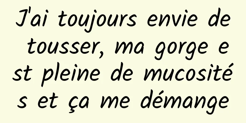 J'ai toujours envie de tousser, ma gorge est pleine de mucosités et ça me démange