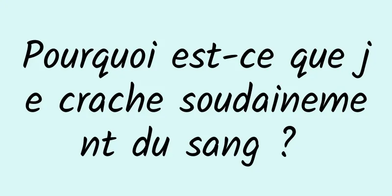 Pourquoi est-ce que je crache soudainement du sang ? 