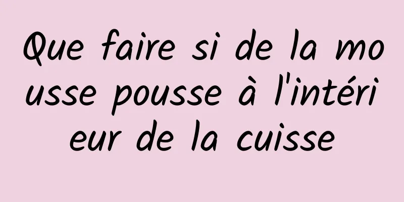 Que faire si de la mousse pousse à l'intérieur de la cuisse