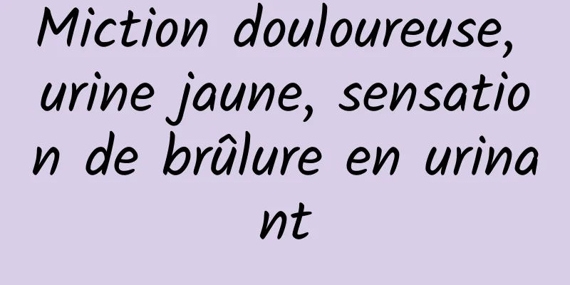 Miction douloureuse, urine jaune, sensation de brûlure en urinant