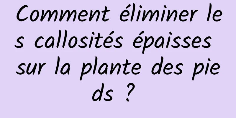 Comment éliminer les callosités épaisses sur la plante des pieds ? 