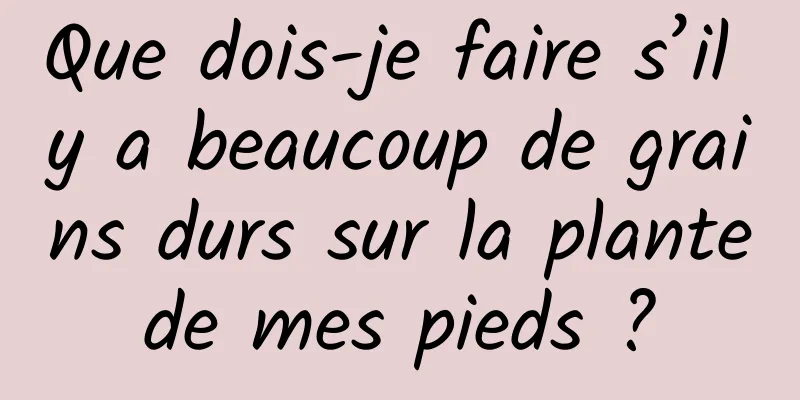 Que dois-je faire s’il y a beaucoup de grains durs sur la plante de mes pieds ? 