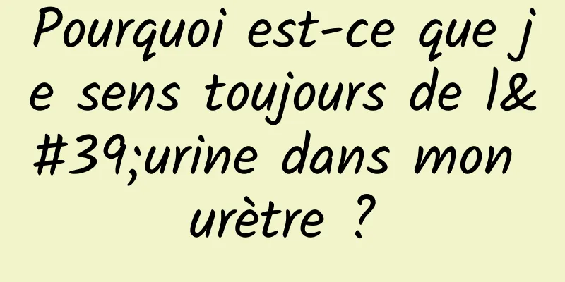 Pourquoi est-ce que je sens toujours de l'urine dans mon urètre ?