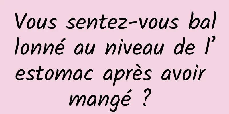 Vous sentez-vous ballonné au niveau de l’estomac après avoir mangé ? 