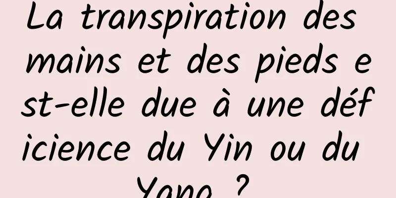 La transpiration des mains et des pieds est-elle due à une déficience du Yin ou du Yang ? 