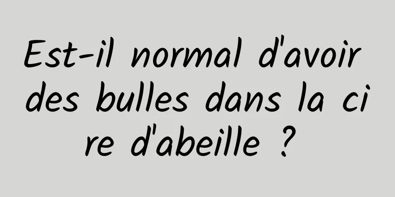 Est-il normal d'avoir des bulles dans la cire d'abeille ? 