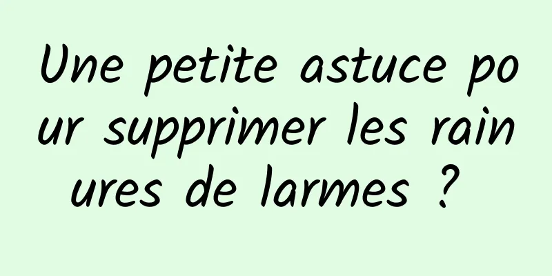 Une petite astuce pour supprimer les rainures de larmes ? 