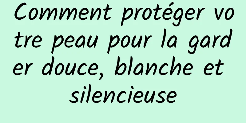 Comment protéger votre peau pour la garder douce, blanche et silencieuse