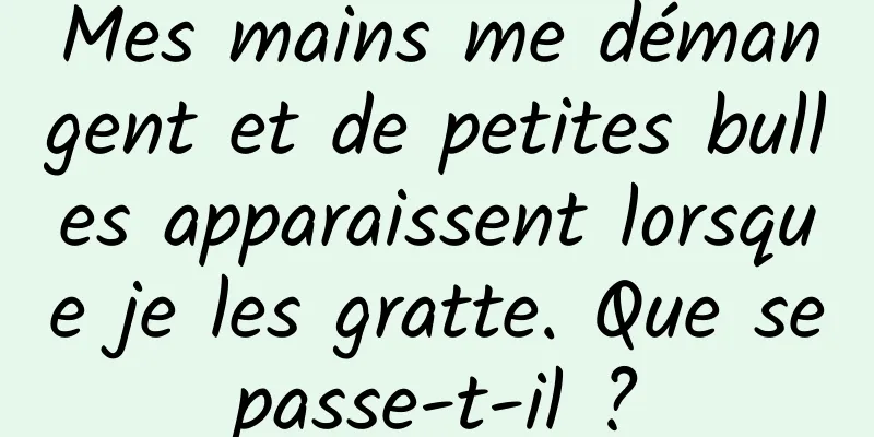 Mes mains me démangent et de petites bulles apparaissent lorsque je les gratte. Que se passe-t-il ? 