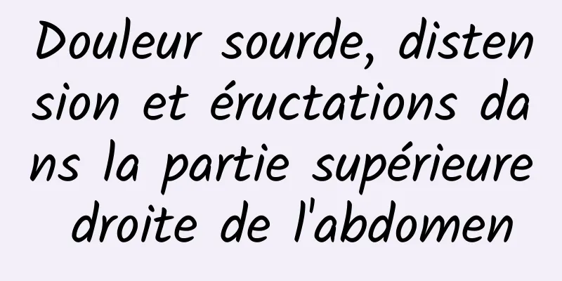 Douleur sourde, distension et éructations dans la partie supérieure droite de l'abdomen