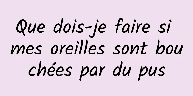 Que dois-je faire si mes oreilles sont bouchées par du pus