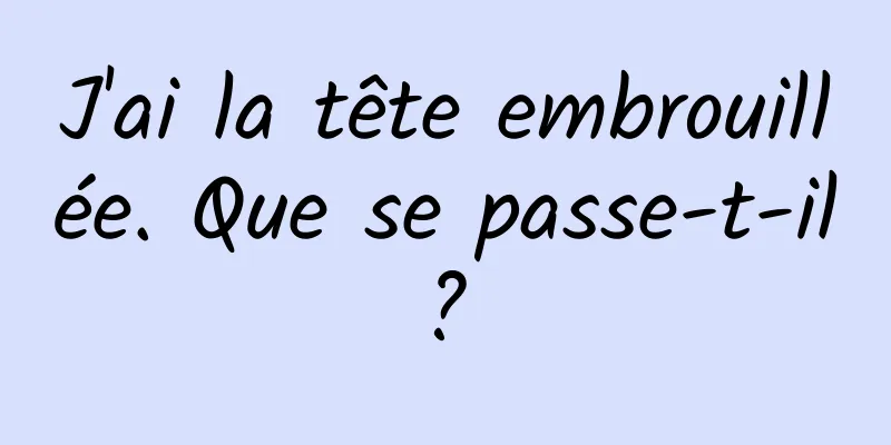 J'ai la tête embrouillée. Que se passe-t-il ? 