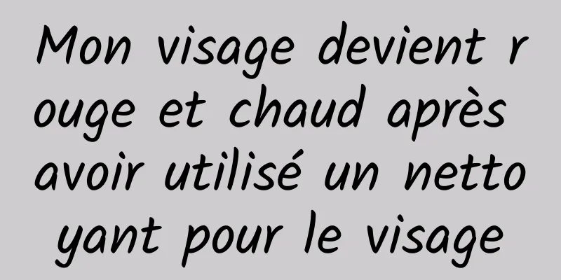 Mon visage devient rouge et chaud après avoir utilisé un nettoyant pour le visage