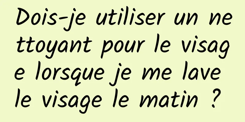 Dois-je utiliser un nettoyant pour le visage lorsque je me lave le visage le matin ? 