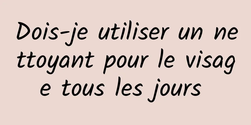 Dois-je utiliser un nettoyant pour le visage tous les jours 