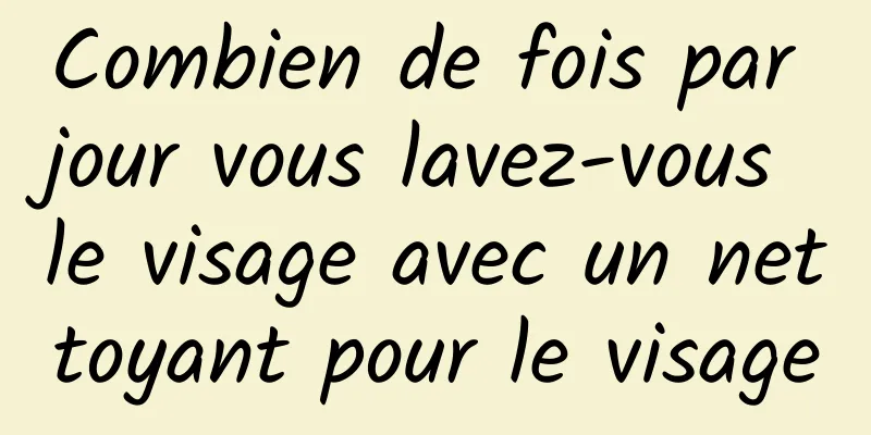 Combien de fois par jour vous lavez-vous le visage avec un nettoyant pour le visage