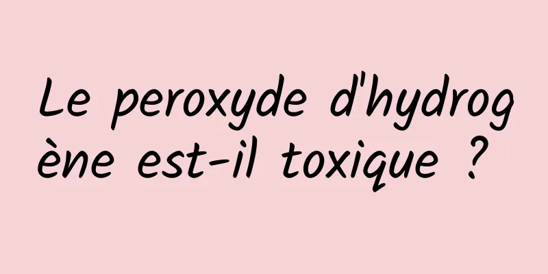 Le peroxyde d'hydrogène est-il toxique ? 