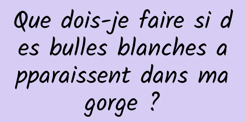 Que dois-je faire si des bulles blanches apparaissent dans ma gorge ? 