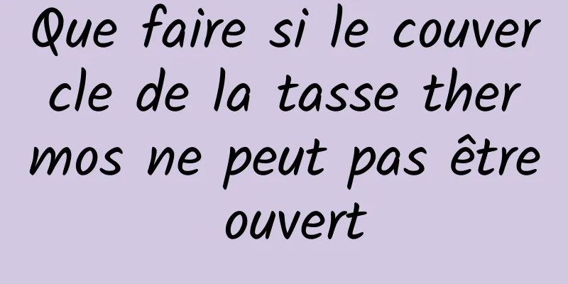 Que faire si le couvercle de la tasse thermos ne peut pas être ouvert