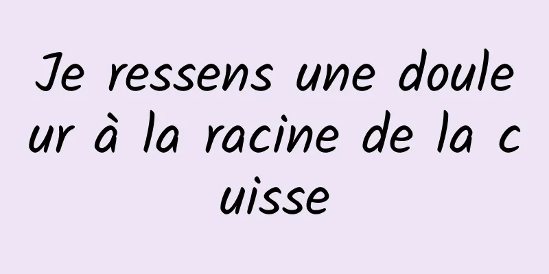 Je ressens une douleur à la racine de la cuisse