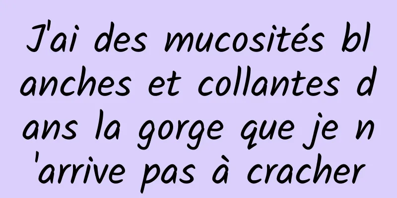 J'ai des mucosités blanches et collantes dans la gorge que je n'arrive pas à cracher