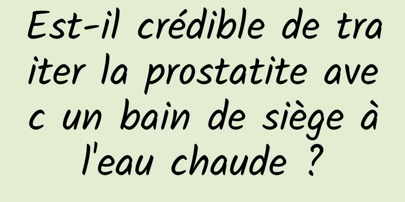 Est-il crédible de traiter la prostatite avec un bain de siège à l'eau chaude ? 